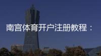 南宫体育开户注册教程：新手注册流程、身份认证与安全注意事项