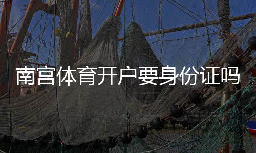 南宫体育开户要身份证吗?最新开户流程、实名认证方式与安全注意事项
