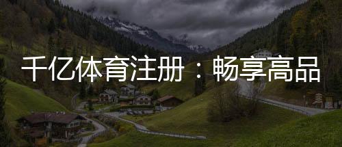 千亿体育注册：畅享高品质运动娱乐体验