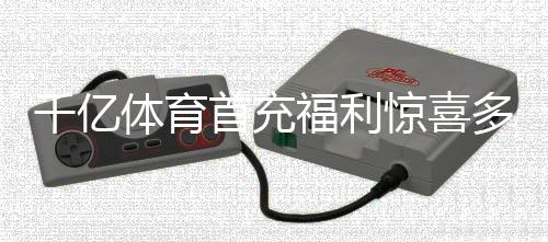 千亿体育首充福利惊喜多多!