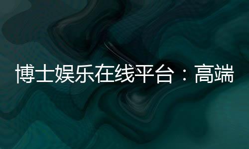 博士娱乐在线平台：高端玩家的首选投注乐园