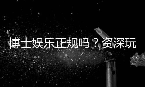 博士娱乐正规吗？资深玩家揭秘平台安全性与游戏体验