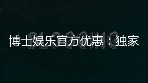 博士娱乐官方优惠：独家福利与高额返水等你拿