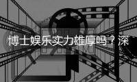 博士娱乐实力雄厚吗？深度解析其平台优势与玩家真实体验