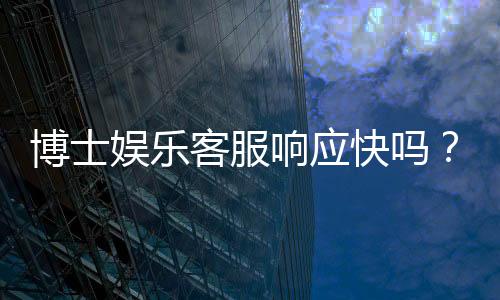 博士娱乐客服响应快吗？实测3分钟极速回复体验