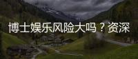 博士娱乐风险大吗？资深玩家揭秘真实体验与防坑指南