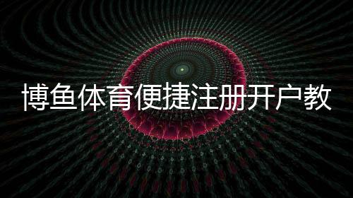 博鱼体育便捷注册开户教程：新手快速完成注册、实名认证与常见问题解答