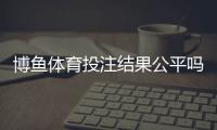 博鱼体育投注结果公平吗？真相揭秘与玩家自检攻略