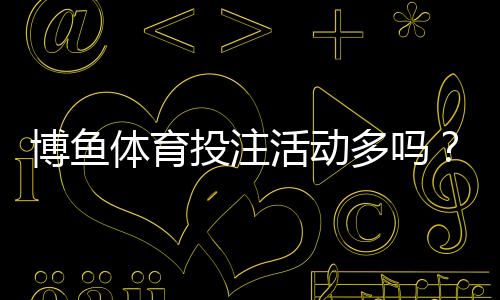 博鱼体育投注活动多吗？新手必看优惠活动全解析