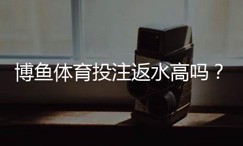 博鱼体育投注返水高吗？返水规则、计算方法与领取攻略全面解析