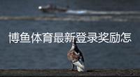 博鱼体育最新登录奖励怎么领？新手领取步骤、活动规则与注意事项详解