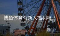 博鱼体育有新人福利吗？注册礼包、首存优惠与领取攻略详解