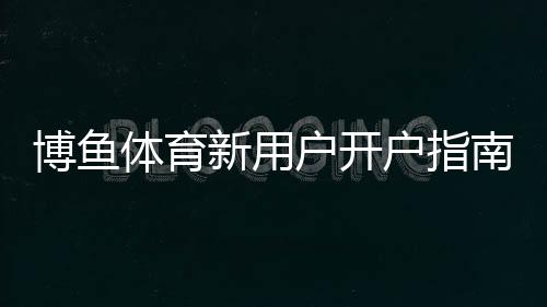 博鱼体育新用户开户指南：一步步注册、实名认证与充值全流程详解