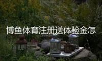 博鱼体育注册送体验金怎么领？新手领取流程、真伪辨别与注意事项详细教程