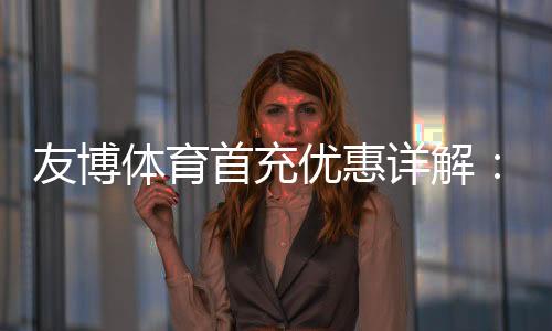 友博体育首充优惠详解：2026最新活动、领取步骤与注意事项