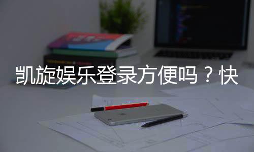 凯旋娱乐登录方便吗？快速注册与流畅体验全解析
