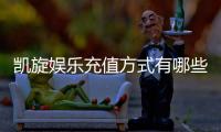 凯旋娱乐充值方式有哪些？详解最新存款渠道与优惠活动