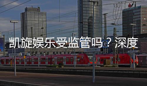 凯旋娱乐受监管吗？深度解析其合规性与玩家保障措施