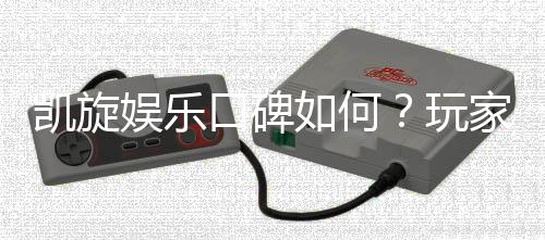 凯旋娱乐口碑如何？玩家真实评价与体验分享