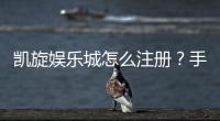 凯旋娱乐城怎么注册？手把手教你快速完成账号申请