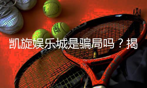凯旋娱乐城是骗局吗？揭秘真相与玩家真实体验分享
