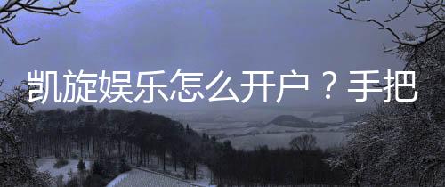 凯旋娱乐怎么开户？手把手教你快速注册畅玩攻略