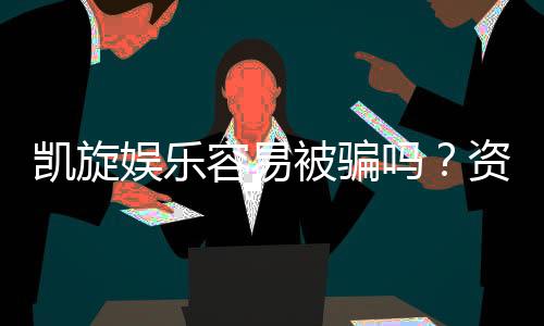 凯旋娱乐容易被骗吗？资深玩家揭秘防骗技巧与平台安全性