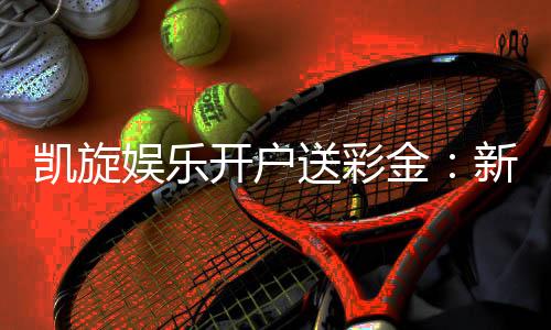 凯旋娱乐开户送彩金：新会员专享彩金豪礼大放送