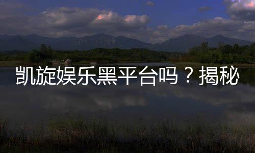 凯旋娱乐黑平台吗？揭秘其真实运营内幕与玩家避坑指南