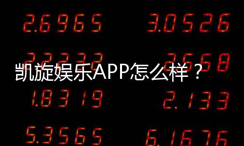 凯旋娱乐APP怎么样？资深玩家真实体验与平台评测