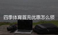 四季体育首充优惠怎么领？新手领取攻略、规则与注意事项全解析