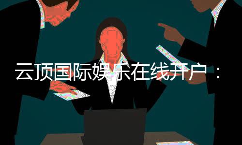 云顶国际娱乐在线开户：轻松注册畅享顶级棋牌电游盛宴