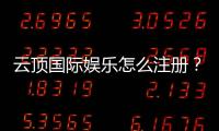 云顶国际娱乐怎么注册？手把手教你快速完成账号申请