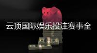 云顶国际娱乐投注赛事全吗？资深玩家解析赛事种类与参与攻略