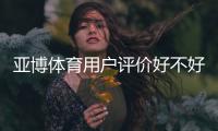 亚博体育用户评价好不好？真实用户口碑、充值提现与安全性全面解析