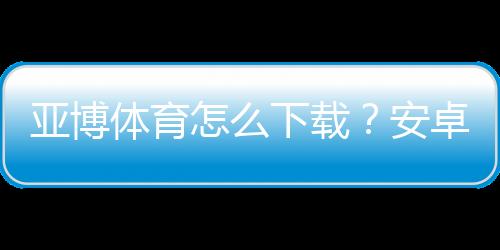 亚博体育怎么下载？安卓苹果详细安装教程与常见问题解答
