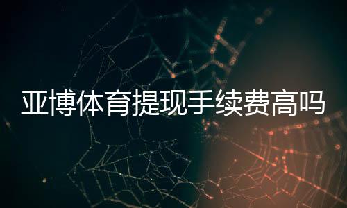 亚博体育提现手续费高吗?最新费率解析与免手续费省钱攻略