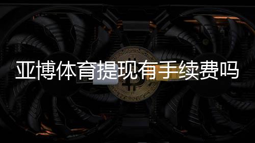 亚博体育提现有手续费吗?提现费用标准、免除条件与快速到账攻略