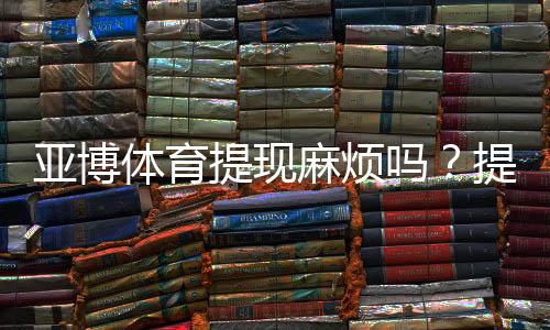 亚博体育提现麻烦吗？提现流程、到账时间、手续费与常见问题全解析