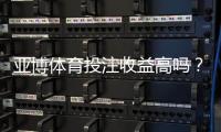 亚博体育投注收益高吗？真实回报、风险解析与用户口碑一文看懂
