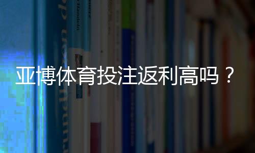 亚博体育投注返利高吗？返利比例、领取条件与实操攻略