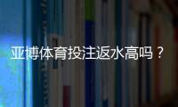 亚博体育投注返水高吗？2026最新版返还率解析、计算方法与真实玩家评测