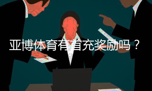 亚博体育有首充奖励吗？首充优惠规则、领取方法与注意事项一览