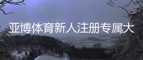亚博体育新人注册专属大礼包怎么领？注册流程、优惠解析与使用指南