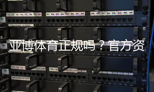 亚博体育正规吗？官方资质、用户口碑与平台安全性全面评估