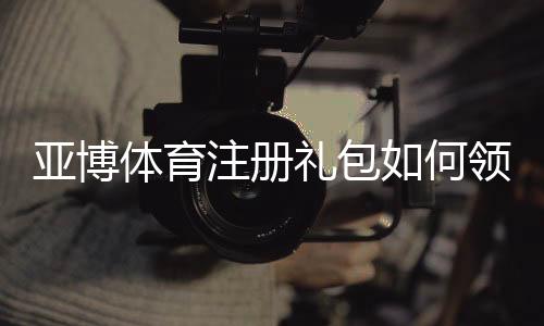 亚博体育注册礼包如何领取?新手注册流程与优惠详解