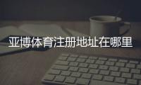 亚博体育注册地址在哪里？2026最新官网入口与注册流程详解