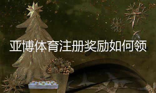 亚博体育注册奖励如何领取？新手必看领取规则、优惠类型与注意事项解析