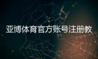 亚博体育官方账号注册教程：手机与网页版图文步骤、验证方式及常见问题