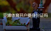 亚博体育开户要身份证吗？实名认证流程、资料要求与安全注意事项一文看懂